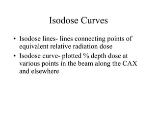 Isodose Curves Isodose lines- lines connecting points of equivalent relative radiation dose Isodose curve- plotted % depth dose at various points in the beam along the CAX and elsewhere 