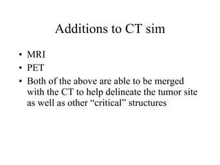Additions to CT sim MRI PET Both of the above are able to be merged with the CT to help delineate the tumor site as well as other “critical” structures 