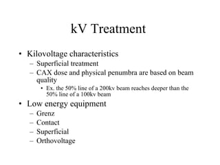 kV Treatment  Kilovoltage characteristics Superficial treatment CAX dose and physical penumbra are based on beam quality Ex. the 50% line of a 200kv beam reaches deeper than the 50% line of a 100kv beam Low energy equipment Grenz Contact Superficial Orthovoltage 