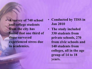 • A survey of 740 school
and college students
from the city has
found that one third of
those surveyed
experienced stress due
to academics.
• Conducted by TISS in
Jan 2010
• The study included
330 students from
private schools, 270
from civic schools and
140 students from
colleges, all in the age
group of 14 to 18
years.
 