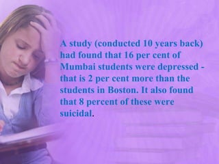 A study (conducted 10 years back)
had found that 16 per cent of
Mumbai students were depressed -
that is 2 per cent more than the
students in Boston. It also found
that 8 percent of these were
suicidal.
 