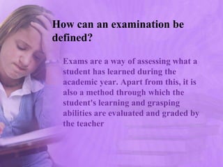 How can an examination be
defined?
Exams are a way of assessing what a
student has learned during the
academic year. Apart from this, it is
also a method through which the
student's learning and grasping
abilities are evaluated and graded by
the teacher
 