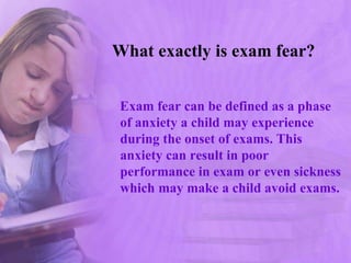 What exactly is exam fear?
Exam fear can be defined as a phase
of anxiety a child may experience
during the onset of exams. This
anxiety can result in poor
performance in exam or even sickness
which may make a child avoid exams.
 