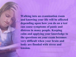 Walking into an examination room
and knowing your life will be affected
depending upon how you do on a test
can cause symptoms of panic and
distress in many people. Keeping
calm and applying your knowledge to
the questions on your exam becomes
very difficult when your brain and
body are flooded with stress and
tension.
 