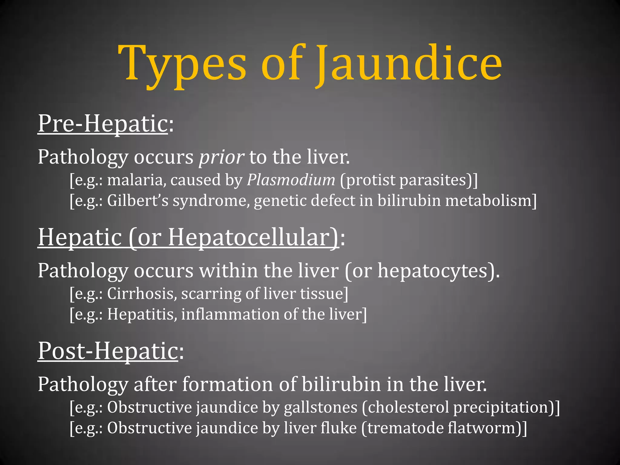 Types of JaundicePre-Hepatic:Pathology occurs prior to the liver.[e.g.: malaria, caused by Plasmodium (protist parasites)][e.g.: Gilbert’s syndrome, genetic defect in bilirubin metabolism]Hepatic (or Hepatocellular):Pathology occurs within the liver (or hepatocytes).[e.g.: Cirrhosis, scarring of liver tissue][e.g.: Hepatitis, inflammation of the liver]Post-Hepatic:Pathology after formation of bilirubin in the liver.[e.g.: Obstructive jaundice by gallstones (cholesterol precipitation)][e.g.: Obstructive jaundice by liver fluke (trematode flatworm)]
