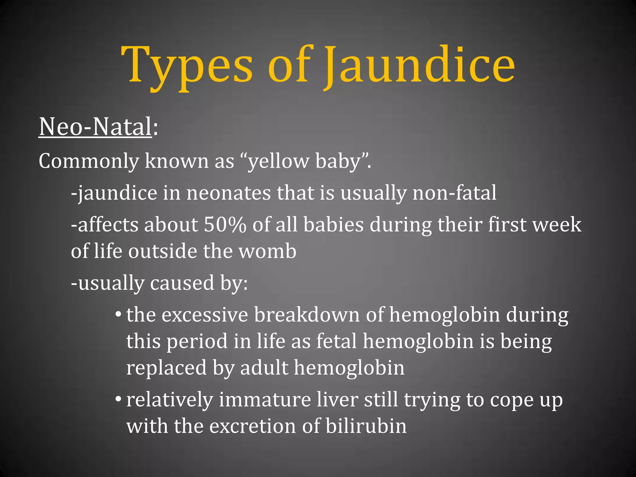Types of JaundiceNeo-Natal:Commonly known as “yellow baby”.-jaundice in neonates that is usually non-fatal-affects about50% of all babies during their first week of life outside the womb-usually caused by:the excessive breakdown of hemoglobin during this period in life as fetal hemoglobin is being replaced by adult hemoglobin