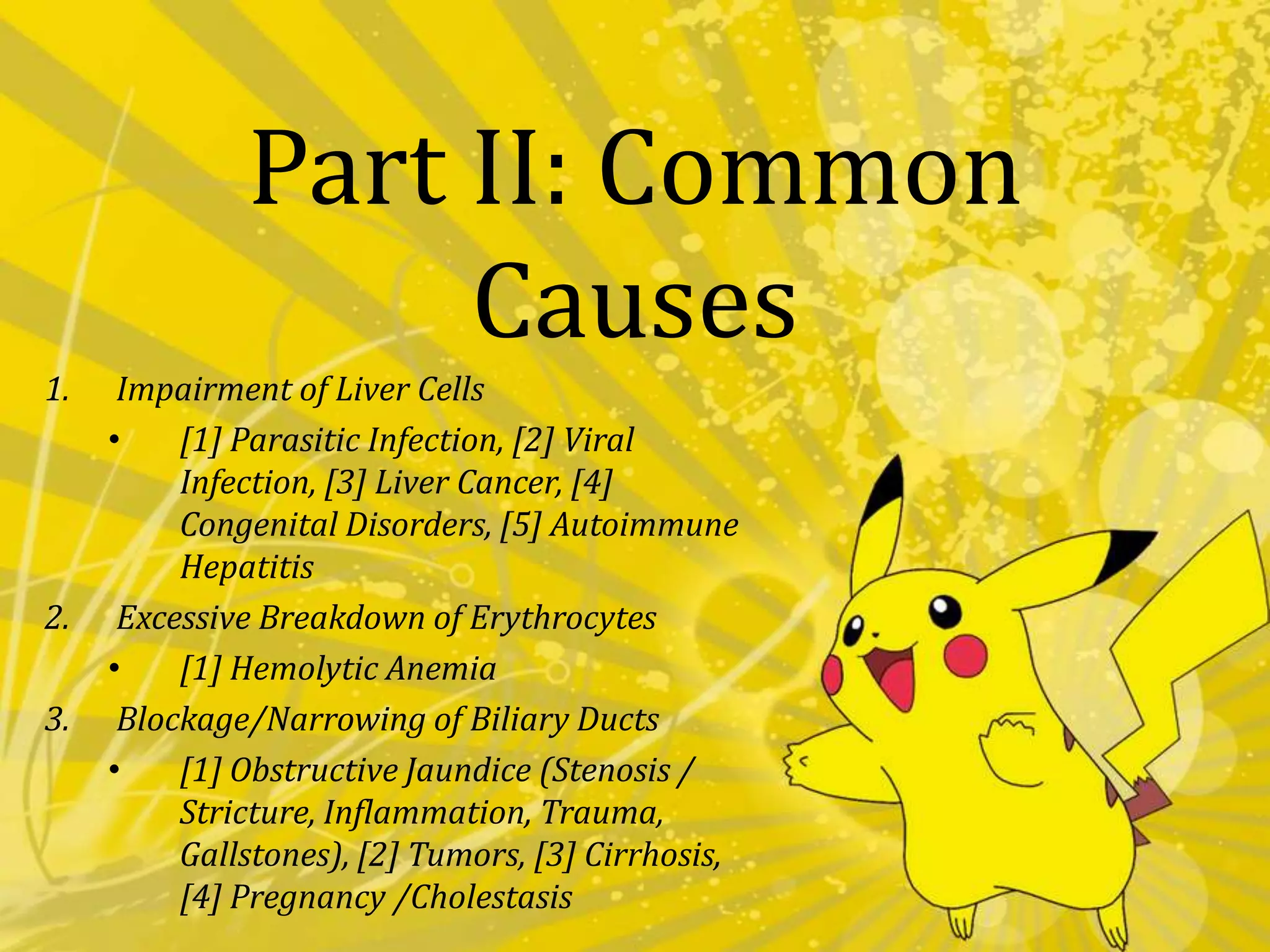 relatively immature liver still trying to cope up with the excretion of bilirubinPart II: Common CausesImpairment of Liver Cells[1] Parasitic Infection, [2] Viral Infection, [3] Liver Cancer, [4] Congenital Disorders, [5] Autoimmune HepatitisExcessive Breakdown of Erythrocytes[1] Hemolytic AnemiaBlockage/Narrowing of Biliary Ducts[1] Obstructive Jaundice (Stenosis / Stricture, Inflammation, Trauma, Gallstones), [2] Tumors, [3] Cirrhosis, [4] Pregnancy /CholestasisI. Impairment of Liver Cells