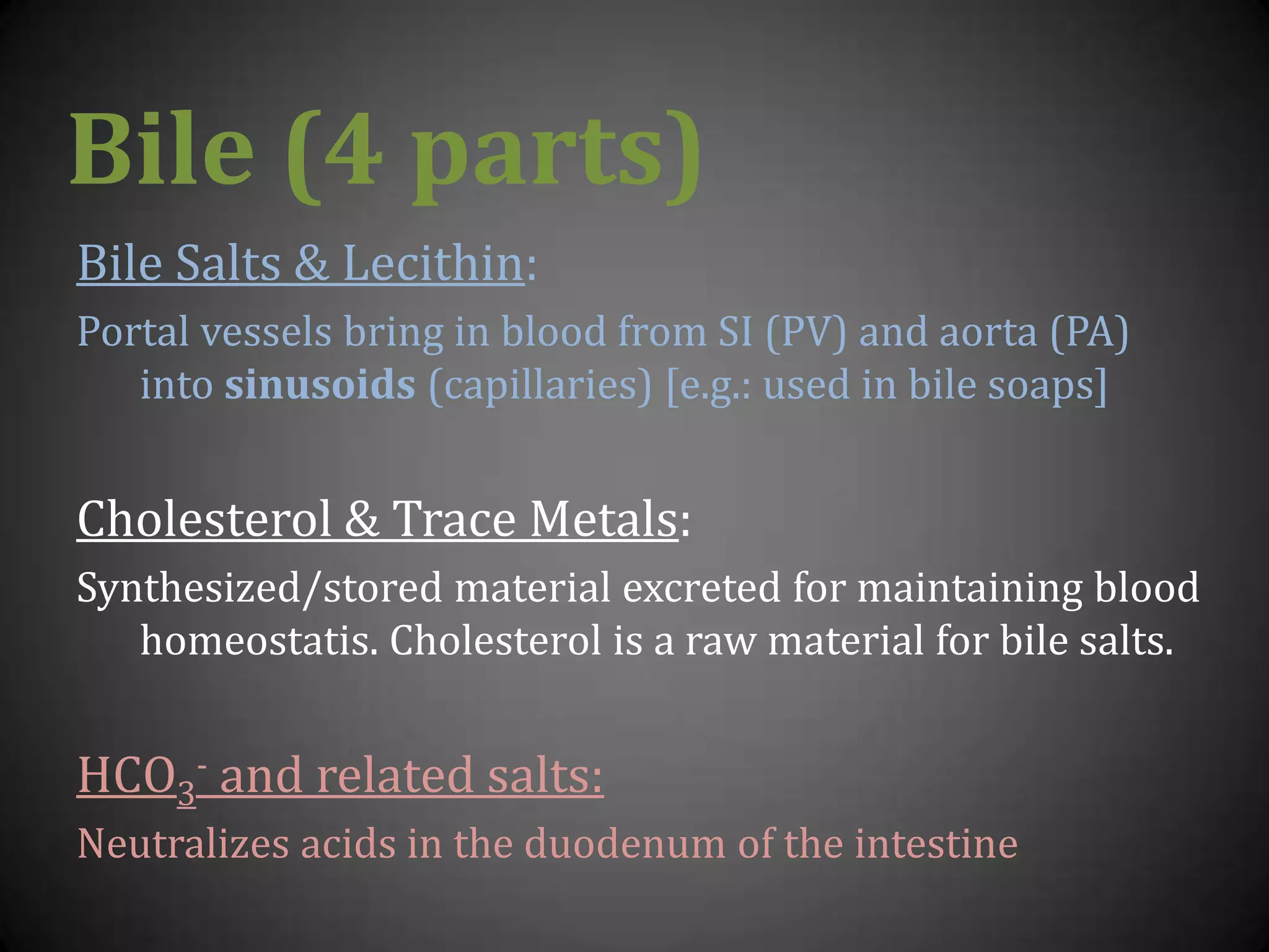 Bile (4 parts)Bile Salts & Lecithin:Portal vessels bring in blood from SI (PV) and aorta (PA) into sinusoids (capillaries) [e.g.: used in bile soaps]Cholesterol & Trace Metals:Synthesized/stored material excreted for maintaining blood homeostatis. Cholesterol is a raw material for bile salts.HCO3- and related salts:Neutralizes acids in the duodenum of the intestine