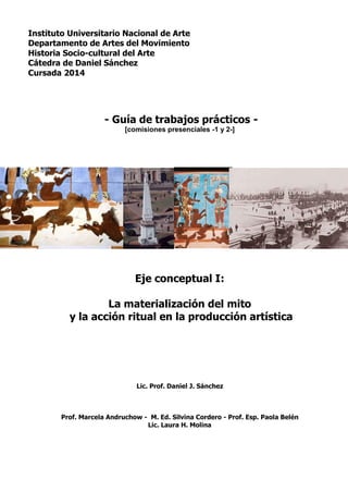 Instituto Universitario Nacional de Arte
Departamento de Artes del Movimiento
Historia Socio-cultural del Arte
Cátedra de Daniel Sánchez
Cursada 2014
- Guía de trabajos prácticos -
[comisiones presenciales -1 y 2-]
Eje conceptual I:
La materialización del mito
y la acción ritual en la producción artística
Lic. Prof. Daniel J. Sánchez
Prof. Marcela Andruchow - M. Ed. Silvina Cordero - Prof. Esp. Paola Belén
Lic. Laura H. Molina
 