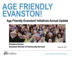 Parks, Recreation and Community Services
AGE FRIENDLY
EVANSTON!
January 05, 2015
Age Friendly Evanston! Initiatives Annual Update
Christina Ferraro
Assistant Director of Community Services
 