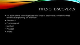 TYPES OF DISCOVERIES 
• For each of the following types and kinds of discoveries, write two/three 
sentences explaining an example. 
• Emotional 
• Psychological 
• Spiritual 
• Physical 
• Artistic 
