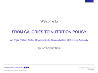 Welcome to


                  FROM CALORIES TO NUTRITION POLICY

              An Eight Trillion Dollar Opportunity to Save a Million U.S. Lives Annually


                                                       AN INTRODUCTION




HEALTH STUDIES COLLEGIUM                                                       HealthStudiesCollegium.org
                                                                                             Confidential
© 2012 Health Studies Collegium- All Rights Reserved
 