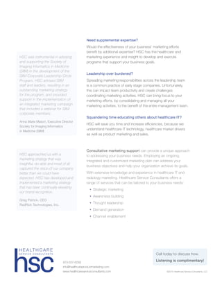 Consultative marketing support can provide a unique approach
to addressing your business needs. Employing an ongoing,
integrated and customized marketing plan can address your
business objectives and help your organization achieve its goals.
With extensive knowledge and experience in healthcare IT and
radiology marketing, Healthcare Service Consultants offers a
range of services that can be tailored to your business needs:
	•	Strategic marketing
	•	Awareness building
	•	Thought leadership
	•	Demand generation
	•	Channel enablement
©2015 Healthcare Service Consultants, LLC
973-507-6293
info@healthcareproductmarketing.com
www.healthcareserviceconsultants.com
H E A LT H C A R E
S E R V I C E C O N S U LTA N T S
HSC approached us with a
marketing strategy that was
insightful, do-able and most of all
captured the vision of our company
better than we could have
expected. HSC has developed and
implemented a marketing strategy
that has been continually elevating
our brand recognition.
Greg Patrick, CEO
RedRick Technologies, Inc.
HSC was instrumental in advising
and supporting the Society of
Imaging Informatics in Medicine
(SIIM) in the development of the
SIIM Corporate Leadership Circle
Program. HSC advised SIIM
staff and leaders, resulting in an
outstanding marketing strategy
for the program, and provided
support in the implementation of
an integrated marketing campaign
that included a webinar for SIIM
corporate members.
Anna Marie Mason, Executive Director
Society for Imaging Informatics
in Medicine (SIIM)
Need supplemental expertise?
Would the effectiveness of your business’ marketing efforts
benefit by additional expertise? HSC has the healthcare and
marketing experience and insight to develop and execute
programs that support your business goals.
Leadership over burdened?
Spreading marketing responsibilities across the leadership team
is a common practice of early stage companies. Unfortunately,
this can impact team productivity and create challenges
coordinating marketing activities. HSC can bring focus to your
marketing efforts, by consolidating and managing all your
marketing activities, to the benefit of the entire management team.
Squandering time educating others about healthcare IT?
HSC will save you time and increase efficiencies, because we
understand healthcare IT technology, healthcare market drivers
as well as product marketing and sales.
Call today to discuss how.
Listening is complimentary!
 