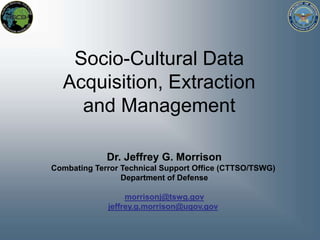 Socio-Cultural Data Acquisition, Extraction and Management  Dr. Jeffrey G. MorrisonCombating Terror Technical Support Office (CTTSO/TSWG) Department of Defense morrisonj@tswg.gov jeffrey.g.morrison@ugov.gov 