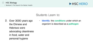 HSC Biology
• Module 3: The Search For Better Health
Students Learn to:
1. Over 3000 years ago
the Chinese and
Hebrews were
advocating cleanliness
in food, water and
personal hygiene
1. • Identify the conditions under which an
organism is described as a pathogen
2.
 