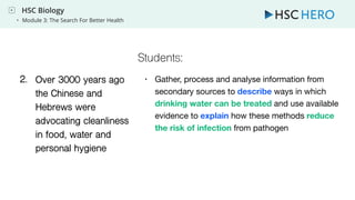 HSC Biology
• Module 3: The Search For Better Health
1. Over 3000 years ago
the Chinese and
Hebrews were
advocating cleanliness
in food, water and
personal hygiene
1. • Gather, process and analyse information from
secondary sources to describe ways in which
drinking water can be treated and use available
evidence to explain how these methods reduce
the risk of infection from pathogen
2.
Students:
 