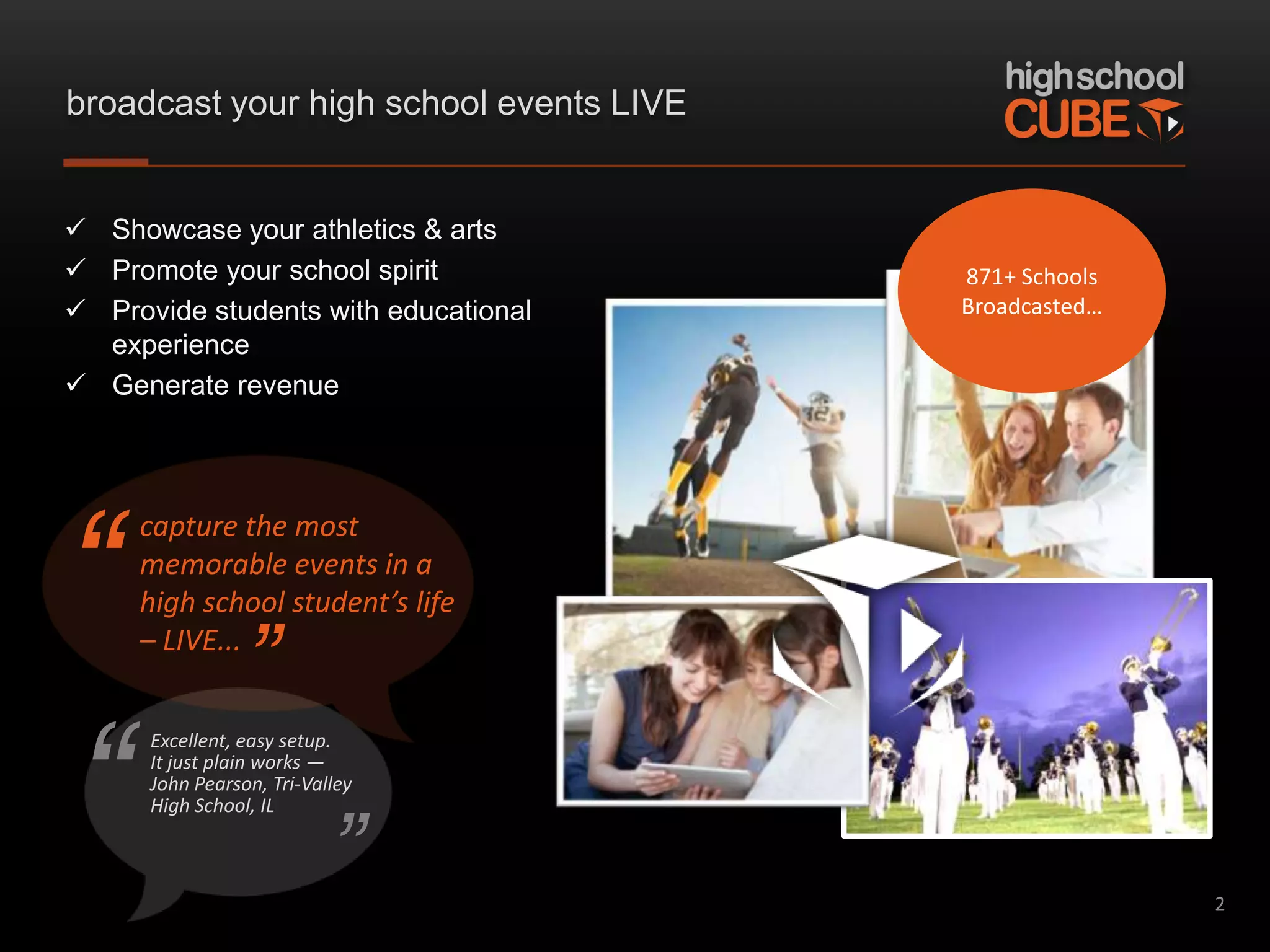 broadcast your high school events LIVE


 Showcase your athletics & arts
 Promote your school spirit             871+ Schools
 Provide students with educational      Broadcasted…
  experience
 Generate revenue




“
     capture the most
     memorable events in a
     high school student’s life
     – LIVE...
                 ”
“
      Excellent, easy setup.
      It just plain works —
      John Pearson, Tri-Valley



                           ”
      High School, IL



                                                        2
 