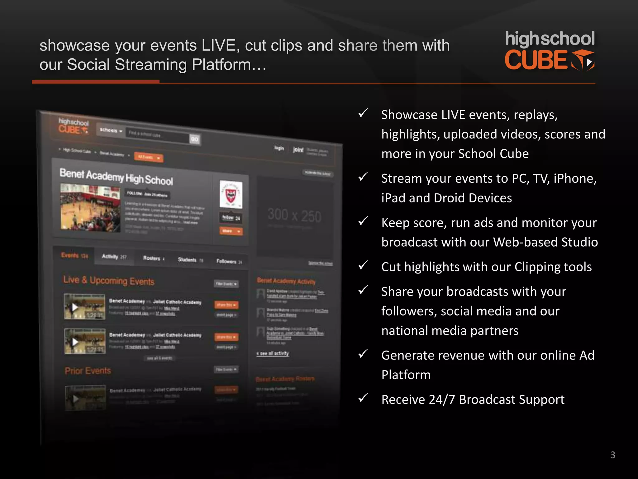showcase your events LIVE, cut clips and share them with
our Social Streaming Platform…


                                            Showcase LIVE events, replays,
                                             highlights, uploaded videos, scores and
                                             more in your School Cube
                                            Stream your events to PC, TV, iPhone,
                                             iPad and Droid Devices
                                            Keep score, run ads and monitor your
                                             broadcast with our Web-based Studio
                                            Cut highlights with our Clipping tools
                                            Share your broadcasts with your
                                             followers, social media and our
                                             national media partners
                                            Generate revenue with our online Ad
                                             Platform
                                            Receive 24/7 Broadcast Support


                                                                                       3
 