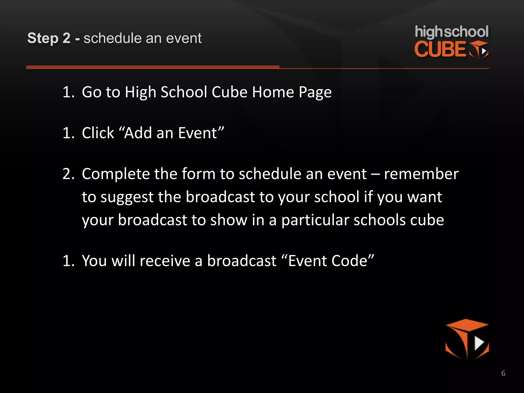 Step 2 - schedule an event


     1. Go to High School Cube Home Page

     1. Click “Add an Event”

     2. Complete the form to schedule an event – remember
        to suggest the broadcast to your school if you want
        your broadcast to show in a particular schools cube

     1. You will receive a broadcast “Event Code”




                                                              6
 
