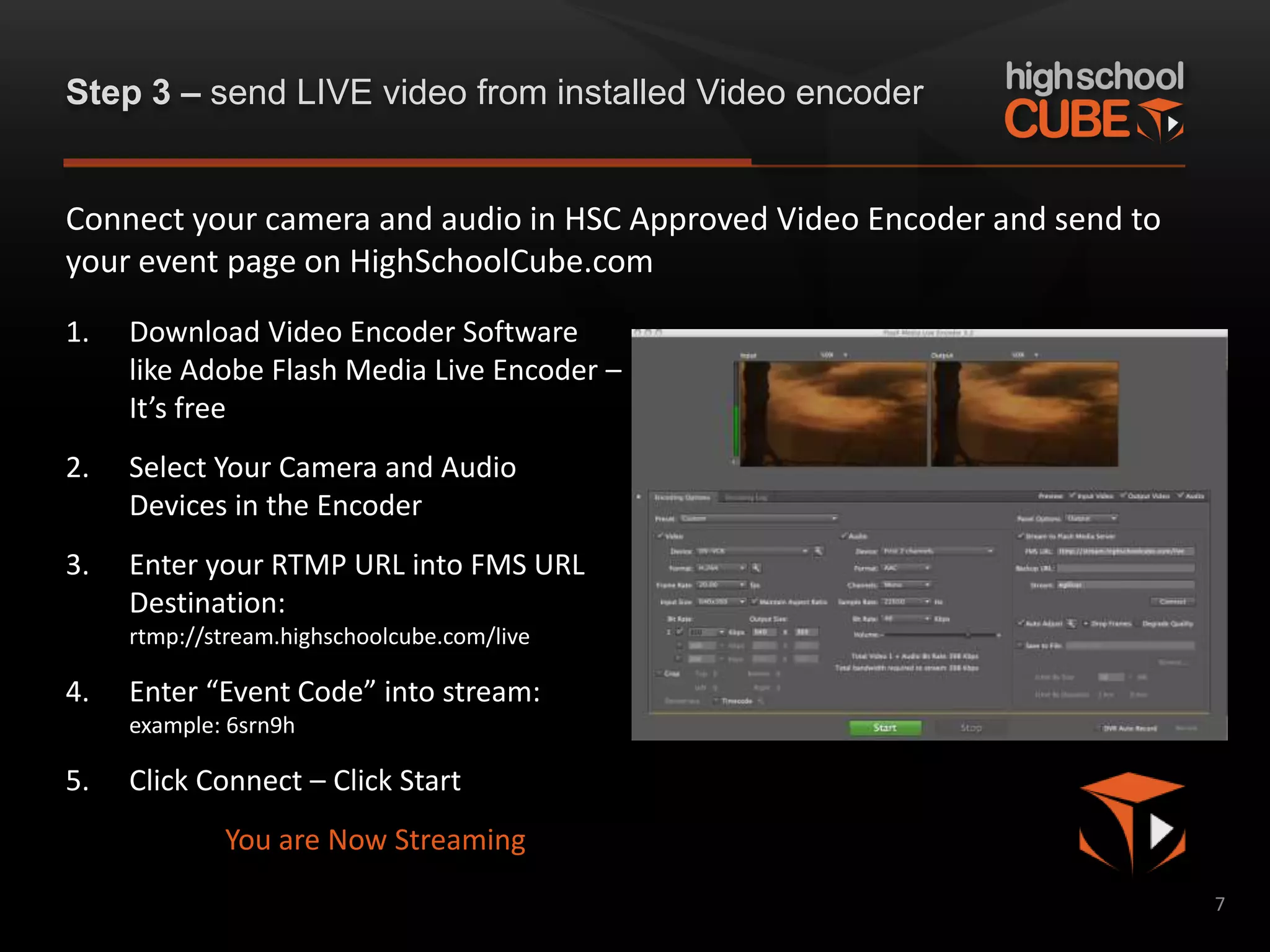 Step 3 – send LIVE video from installed Video encoder


Connect your camera and audio in HSC Approved Video Encoder and send to
your event page on HighSchoolCube.com
1.   Download Video Encoder Software
     like Adobe Flash Media Live Encoder –
     It’s free
2.   Select Your Camera and Audio
     Devices in the Encoder
3.   Enter your RTMP URL into FMS URL
     Destination:
     rtmp://stream.highschoolcube.com/live

4.   Enter “Event Code” into stream:
     example: 6srn9h

5.   Click Connect – Click Start
             You are Now Streaming
                                                                          7
 