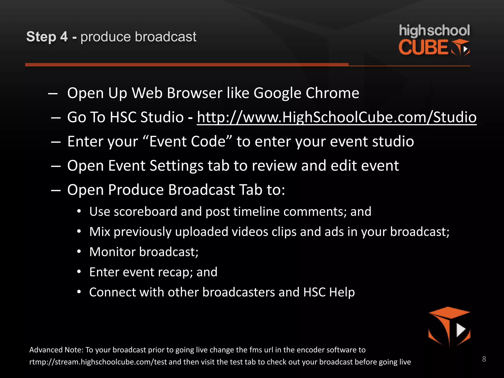 Step 4 - produce broadcast



     –    Open Up Web Browser like Google Chrome
     –    Go To HSC Studio - http://www.HighSchoolCube.com/Studio
     –    Enter your “Event Code” to enter your event studio
     –    Open Event Settings tab to review and edit event
     –    Open Produce Broadcast Tab to:
             •   Use scoreboard and post timeline comments; and
             •   Mix previously uploaded videos clips and ads in your broadcast;
             •   Monitor broadcast;
             •   Enter event recap; and
             •   Connect with other broadcasters and HSC Help


Advanced Note: To your broadcast prior to going live change the fms url in the encoder software to
rtmp://stream.highschoolcube.com/test and then visit the test tab to check out your broadcast before going live   8
 