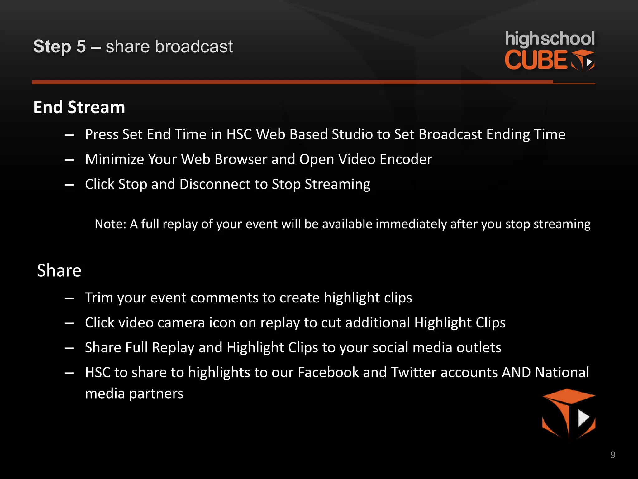 Step 5 – share broadcast


End Stream
   – Press Set End Time in HSC Web Based Studio to Set Broadcast Ending Time
   – Minimize Your Web Browser and Open Video Encoder
   – Click Stop and Disconnect to Stop Streaming

        Note: A full replay of your event will be available immediately after you stop streaming


Share
   – Trim your event comments to create highlight clips
   – Click video camera icon on replay to cut additional Highlight Clips
   – Share Full Replay and Highlight Clips to your social media outlets
   – HSC to share to highlights to our Facebook and Twitter accounts AND National
     media partners


                                                                                                   9
 