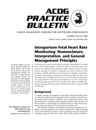 CLINICAL MANAGEMENT GUIDELINES FOR OBSTETRICIAN–GYNECOLOGISTS
NUMBER 106, JULY 2009
Replaces Practice Bulletin Number 70, December 2005
This Practice Bulletin was devel-
oped by the ACOG Committee on
Practice Bulletins with the assis-
tance of George A. Macones, MD.
The information is designed to aid
practitioners in making decisions
about appropriate obstetric and
gynecologic care. These guidelines
should not be construed as dictating
an exclusive course of treatment or
procedure. Variations in practice
may be warranted based on the
needs of the individual patient,
resources, and limitations unique to
the institution or type of practice.
Intrapartum Fetal Heart Rate
Monitoring: Nomenclature,
Interpretation, and General
Management Principles
In the most recent year for which data are available, approximately 3.4 million
fetuses (85% of approximately 4 million live births) in the United States were
assessed with electronic fetal monitoring (EFM), making it the most common
obstetric procedure (1). Despite its widespread use, there is controversy about
the efficacy of EFM, interobserver and intraobserver variability, nomenclature,
systems for interpretation, and management algorithms. Moreover, there is evi-
dence that the use of EFM increases the rate of cesarean deliveries and opera-
tive vaginal deliveries. The purpose of this document is to review nomenclature
for fetal heart rate assessment, review the data on the efficacy of EFM, delin-
eate the strengths and shortcomings of EFM, and describe a system for EFM
classification.
Background
A complex interplay of antepartum complications, suboptimal uterine perfu-
sion, placental dysfunction, and intrapartum events can result in adverse neona-
tal outcome. Known obstetric conditions, such as hypertensive disease, fetal
growth restriction, and preterm birth, predispose fetuses to poor outcomes, but
they account for a small proportion of asphyxial injury. In a study of term preg-
nancies with fetal asphyxia, 63% had no known risk factors (2).
The fetal brain modulates the fetal heart rate through an interplay of sym-
pathetic and parasympathetic forces. Thus, fetal heart rate (FHR) monitoring
can be used to determine if a fetus is well oxygenated. It was used among 45%
of laboring women in 1980, 62% in 1988, 74% in 1992, and 85% in 2002 (1).
ACOG
PRACTICE
BULLETIN
THE AMERICAN COLLEGE OF
OBSTETRICIANS AND
GYNECOLOGISTS
WOMEN’S HEALTH CARE PHYSICIANS
 
