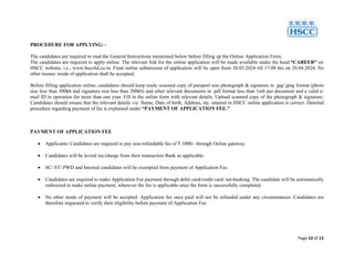 Page 10 of 13
PROCEDURE FOR APPLYING: -
The candidates are required to read the General Instructions mentioned below before filling up the Online Application Form.
The candidates are required to apply online. The relevant link for the online application will be made available under the head “CAREER” on
HSCC website, i.e., www.hsccltd.co.in. Final online submission of application will be open from 30.03.2024 till 17:00 hrs on 20.04.2024. No
other means/ mode of application shall be accepted.
Before filling application online, candidates should keep ready scanned copy of passport size photograph & signature in .jpg/.jpeg format (photo
size less than 300kb and signature size less than 200kb) and other relevant documents in .pdf format less than 1mb per document and a valid e-
mail ID in operation for more than one year. Fill in the online form with relevant details. Upload scanned copy of the photograph & signature.
Candidates should ensure that the relevant details viz. Name, Date of birth, Address, etc. entered in HSCC online application is correct. Detailed
procedure regarding payment of fee is explained under “PAYMENT OF APPLICATION FEE.”
PAYMENT OF APPLICATION FEE
 Applicants/ Candidates are required to pay non-refundable fee of ₹ 1000/- through Online gateway.
 Candidates will be levied tax/charge from their transaction Bank as applicable.
 SC/ ST/ PWD and Internal candidates will be exempted from payment of Application Fee.
 Candidates are required to make Application Fee payment through debit card/credit card/ net-banking. The candidate will be automatically
redirected to make online payment, wherever the fee is applicable once the form is successfully completed.
 No other mode of payment will be accepted. Application fee once paid will not be refunded under any circumstances. Candidates are
therefore requested to verify their eligibility before payment of Application Fee.
 