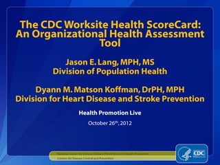 The CDC Worksite Health ScoreCard:
An Organizational Health Assessment
               Tool
            Jason E. Lang, MPH, MS
         Division of Population Health

     Dyann M. Matson Koffman, DrPH, MPH
Division for Heart Disease and Stroke Prevention
                          Health Promotion Live
                                 October 26th, 2012




          National Center for Chronic Disease Prevention and Health Promotion
          Centers for Disease Control and Prevention
 