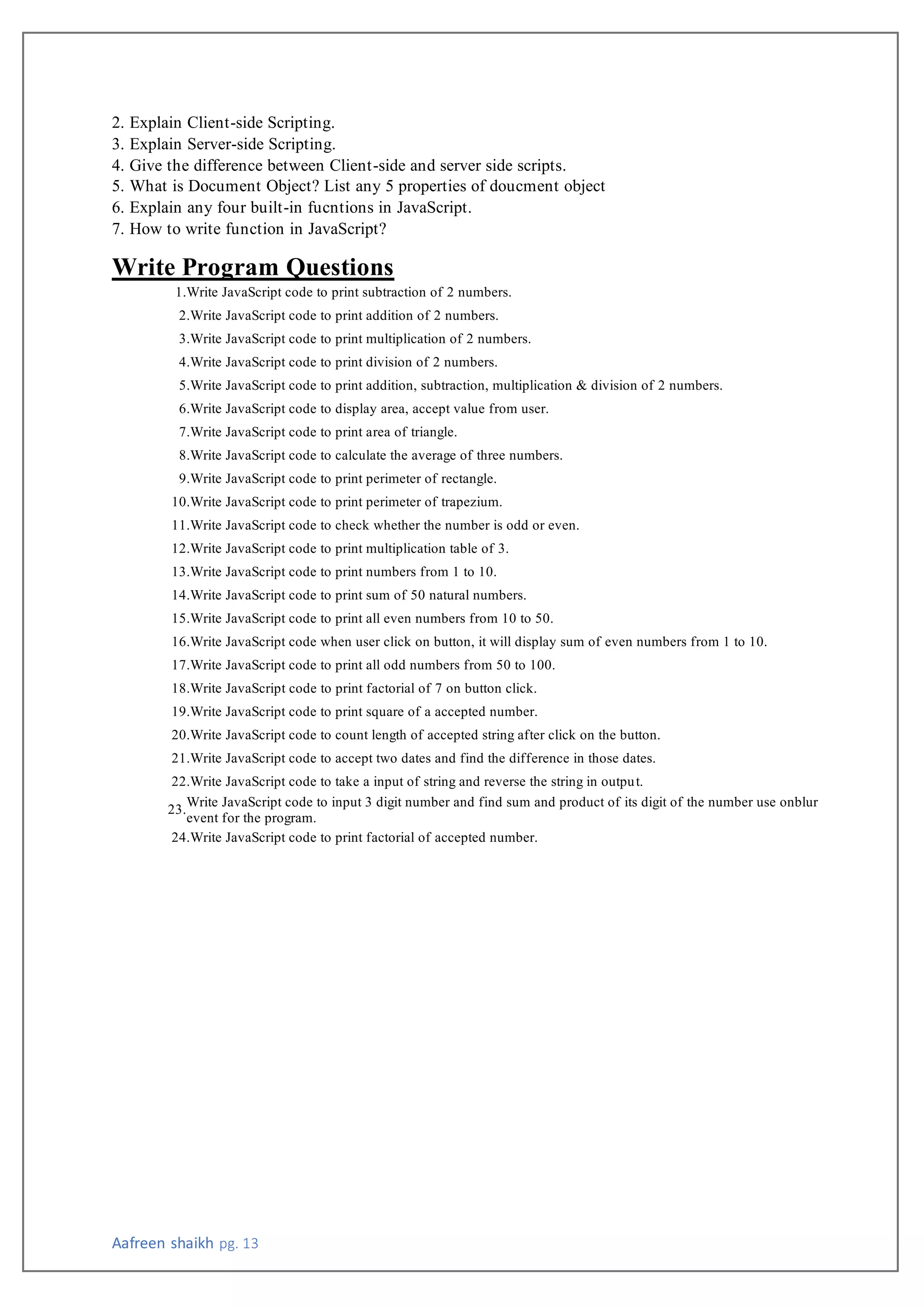 Aafreen shaikh pg. 13
2. Explain Client-side Scripting.
3. Explain Server-side Scripting.
4. Give the difference between Client-side and server side scripts.
5. What is Document Object? List any 5 properties of doucment object
6. Explain any four built-in fucntions in JavaScript.
7. How to write function in JavaScript?
Write Program Questions
1.Write JavaScript code to print subtraction of 2 numbers.
2.Write JavaScript code to print addition of 2 numbers.
3.Write JavaScript code to print multiplication of 2 numbers.
4.Write JavaScript code to print division of 2 numbers.
5.Write JavaScript code to print addition, subtraction, multiplication & division of 2 numbers.
6.Write JavaScript code to display area, accept value from user.
7.Write JavaScript code to print area of triangle.
8.Write JavaScript code to calculate the average of three numbers.
9.Write JavaScript code to print perimeter of rectangle.
10.Write JavaScript code to print perimeter of trapezium.
11.Write JavaScript code to check whether the number is odd or even.
12.Write JavaScript code to print multiplication table of 3.
13.Write JavaScript code to print numbers from 1 to 10.
14.Write JavaScript code to print sum of 50 natural numbers.
15.Write JavaScript code to print all even numbers from 10 to 50.
16.Write JavaScript code when user click on button, it will display sum of even numbers from 1 to 10.
17.Write JavaScript code to print all odd numbers from 50 to 100.
18.Write JavaScript code to print factorial of 7 on button click.
19.Write JavaScript code to print square of a accepted number.
20.Write JavaScript code to count length of accepted string after click on the button.
21.Write JavaScript code to accept two dates and find the difference in those dates.
22.Write JavaScript code to take a input of string and reverse the string in output.
23.
Write JavaScript code to input 3 digit number and find sum and product of its digit of the number use onblur
event for the program.
24.Write JavaScript code to print factorial of accepted number.
 