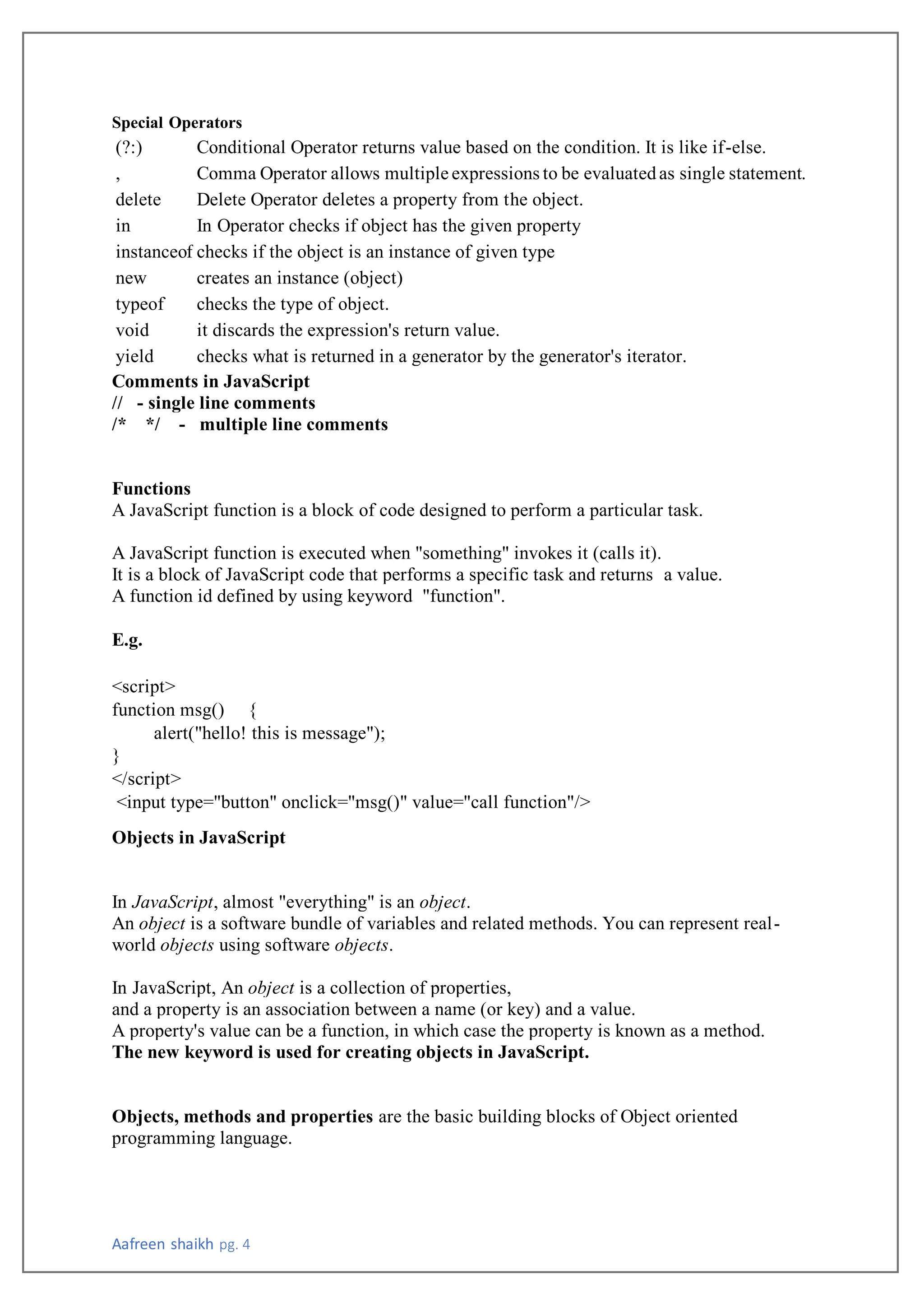 Aafreen shaikh pg. 4
Special Operators
(?:) Conditional Operator returns value based on the condition. It is like if-else.
, Comma Operator allows multiple expressions to be evaluatedas single statement.
delete Delete Operator deletes a property from the object.
in In Operator checks if object has the given property
instanceof checks if the object is an instance of given type
new creates an instance (object)
typeof checks the type of object.
void it discards the expression's return value.
yield checks what is returned in a generator by the generator's iterator.
Comments in JavaScript
// - single line comments
/* */ - multiple line comments
Functions
A JavaScript function is a block of code designed to perform a particular task.
A JavaScript function is executed when "something" invokes it (calls it).
It is a block of JavaScript code that performs a specific task and returns a value.
A function id defined by using keyword "function".
E.g.
<script>
function msg() {
alert("hello! this is message");
}
</script>
<input type="button" onclick="msg()" value="call function"/>
Objects in JavaScript
In JavaScript, almost "everything" is an object.
An object is a software bundle of variables and related methods. You can represent real-
world objects using software objects.
In JavaScript, An object is a collection of properties,
and a property is an association between a name (or key) and a value.
A property's value can be a function, in which case the property is known as a method.
The new keyword is used for creating objects in JavaScript.
Objects, methods and properties are the basic building blocks of Object oriented
programming language.
 