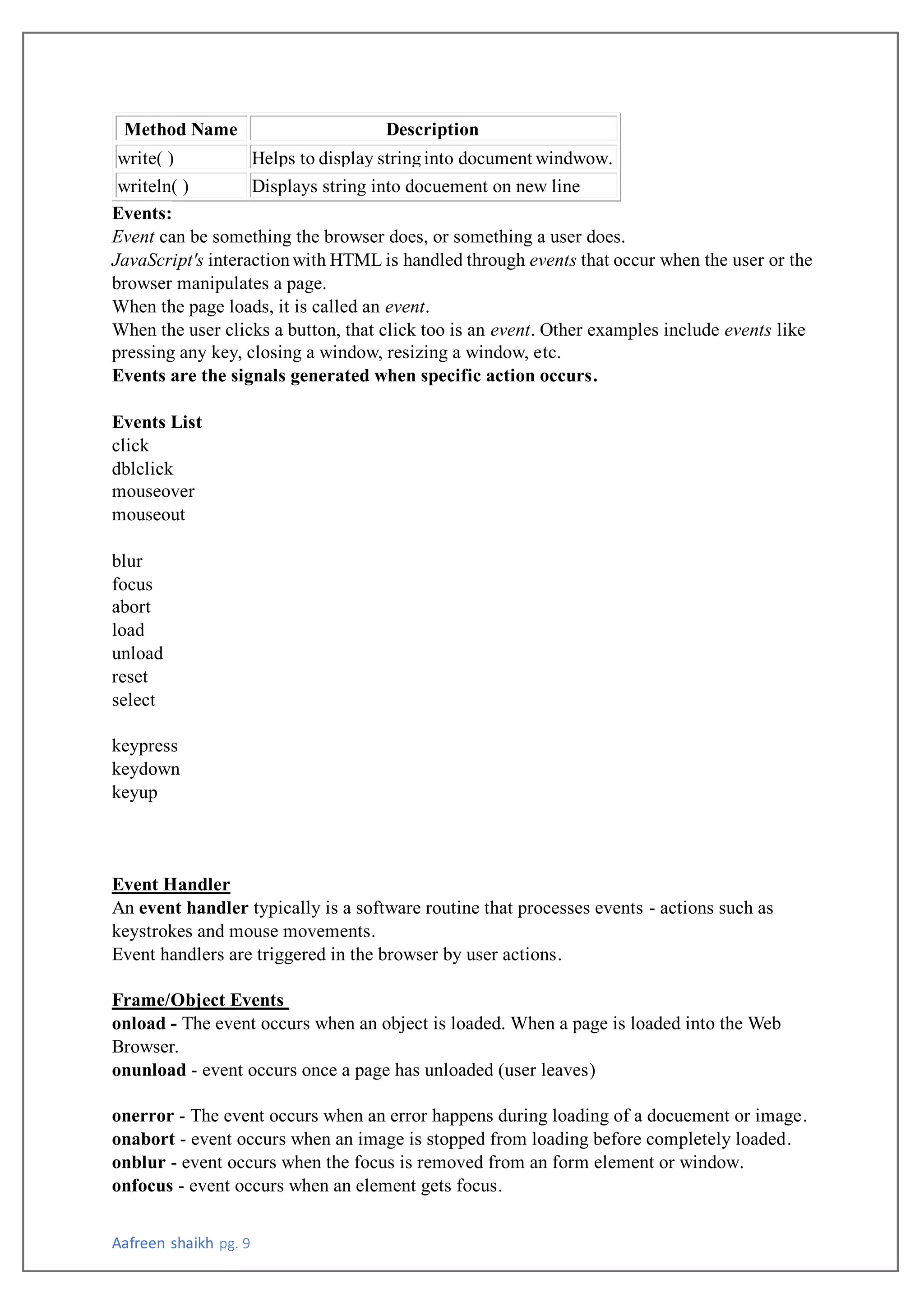 Aafreen shaikh pg. 9
Method Name Description
write( ) Helps to display stringinto document windwow.
writeln( ) Displays string into docuement on new line
Events:
Event can be something the browser does, or something a user does.
JavaScript's interactionwith HTML is handled through events that occur when the user or the
browser manipulates a page.
When the page loads, it is called an event.
When the user clicks a button, that click too is an event. Other examples include events like
pressing any key, closing a window, resizing a window, etc.
Events are the signals generated when specific action occurs.
Events List
click
dblclick
mouseover
mouseout
blur
focus
abort
load
unload
reset
select
keypress
keydown
keyup
Event Handler
An event handler typically is a software routine that processes events - actions such as
keystrokes and mouse movements.
Event handlers are triggered in the browser by user actions.
Frame/Object Events
onload - The event occurs when an object is loaded. When a page is loaded into the Web
Browser.
onunload - event occurs once a page has unloaded (user leaves)
onerror - The event occurs when an error happens during loading of a docuement or image.
onabort - event occurs when an image is stopped from loading before completely loaded.
onblur - event occurs when the focus is removed from an form element or window.
onfocus - event occurs when an element gets focus.
 