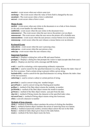 Aafreen shaikh pg. 10
onselect - event occurs when user selects some text.
onchange - The event occurs when the value of form field is changed by the user.
onsubmit - The event occurs when a form is submitted.
onreset - event occurs when a form is reset.
Mouse Events
onclick - event occurs when user clicks in the document or on a link or form element.
(is the only event handler for radio button)
ondblclick - event occurs when the user clicks in the document twice .
onmouseover - The event occurs when the user moves the pointer over an object.
onmouseout - The event occurs when the user moves the pointer off a clickable area.
onmousedown - event occurs when the user presses a mouse button over an element.
onmouseup - event occurs when the user releases a mouse button over an element.
Keyboard Events
onkeydown - event occurs when the user is pressing a key.
onkeypress - event occurs when the user presses a key.
onkeyup - event occurs when the user releases a key.
Important Functions
confirm( ) - Displays a dialog box with an OK and cancel button.
prompt( ) - Displays a dialog box that prompts the visitor to input.(accepts data from user)
alert( ) - Displays an alert box with a message and OK button.
eval( ) - used for evaluating a strin representing arithmetic expression.
indexOf( ) - used to search for the specified character in a string. Returns the index vlaue of
the first occurence. Find a certain string is present within a given string.
lastindexOf( ) - used to search for the specifiedcharacter in a string. Returns the index vlaue
of the last occurence.
substring( ) - used to extract a subset or certain portion of string.
parseInt( ) - used to convert string into number/integer.
parseFloat( ) - used to convert string into floating point number.
getDay( ) - method of the Date object returns the weekday in number.
getMonth( ) - method of the Date object returns the month in number.
getYear( ) - method of the Date object returns year part from the date.
charAt( ) - method of String returns the character at the specified index value.
toLowerCase( ) - method of String object returns string into lowercase.
cInt( ) -converts character to number
Methods of form elements
click( ) - method of checkbox object emulates the action of clicking the checkbox.
blur( ) - method of button object emulates the action of removing focus on a button.
select( ) - method of password, textbox, textarea object selects the text in the field.
focus( ) - method of radio object gives focus to the radio button.
reset( ) - method of the form object resets the form.
 