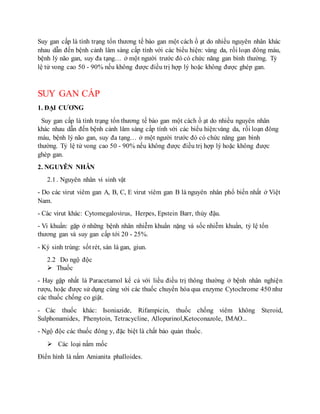 Suy gan cấp là tình trạng tổn thương tế bào gan một cách ồ ạt do nhiều nguyên nhân khác
nhau dẫn đến bệnh cảnh lâm sàng cấp tính với các biểu hiện: vàng da, rối loạn đông máu,
bệnh lý não gan, suy đa tạng… ở một người trước đó có chức năng gan bình thường. Tỷ
lệ tử vong cao 50 - 90% nếu không được điều trị hợp lý hoặc không được ghép gan.
SUY GAN CẤP
1. ĐẠI CƯƠNG
Suy gan cấp là tình trạng tổn thương tế bào gan một cách ồ ạt do nhiều nguyên nhân
khác nhau dẫn đến bệnh cảnh lâm sàng cấp tính với các biểu hiện:vàng da, rối loạn đông
máu, bệnh lý não gan, suy đa tạng… ở một người trước đó có chức năng gan bình
thường. Tỷ lệ tử vong cao 50 - 90% nếu không được điều trị hợp lý hoặc không được
ghép gan.
2. NGUYÊN NHÂN
2.1 . Nguyên nhân vi sinh vật
- Do các virut viêm gan A, B, C, E virut viêm gan B là nguyên nhân phổ biến nhất ở Việt
Nam.
- Các virut khác: Cytomegalovirus, Herpes, Epstein Barr, thủy đậu.
- Vi khuẩn: gặp ở những bệnh nhân nhiễm khuẩn nặng và sốc nhiễm khuẩn, tỷ lệ tổn
thương gan và suy gan cấp tới 20 - 25%.
- Ký sinh trùng: sốt rét, sán lá gan, giun.
2.2 Do ngộ độc
 Thuốc
- Hay gặp nhất là Paracetamol kể cả với liều điều trị thông thường ở bệnh nhân nghiện
rượu, hoặc được sử dụng cùng với các thuốc chuyển hóa qua enzyme Cytochrome 450 như
các thuốc chống co giật.
- Các thuốc khác: Isoniazide, Rifampicin, thuốc chống viêm không Steroid,
Sulphonamides, Phenytoin, Tetracycline, Allopurinol,Ketoconazole, IMAO...
- Ngộ độc các thuốc đông y, đặc biệt là chất bảo quản thuốc.
 Các loại nấm mốc
Điển hình là nấm Amianita phalloides.
 