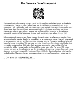 How Stress And Stress Management
For this assignment I was asked to select a topic in which we have studied during the weeks of nine
through eleven. I have selected to explore Stress and Stress Management more in depth. In this
assignment I will explain what made me want to know more about it. I plan on telling you what you
should know about Stress and Stress Management. Lastly, I will discuss how Stress and Stress
Management relate to success in my personal and professional life. Stress can be defined as the
nonspecific response of the body to any demand made on it (Lamberton Minor, 2014, p. 288).
Selecting this topic was very easy for me because the past few days have been very stressful. I have
recently endured a stressful situation in which I have never encountered before. I recently interviewed
for a new position, and survived the stress of the interview process. Two weeks later I received a call
back offering me the position. This was great news, but the call came five minutes after I had arrived
to work for my twelve hour shift. After, the five minute conversation I accepted the offer, but
proceeded to tell her I would need to get back with her on the wage offer. The stress I felt in that
moment was positive. According to our text this form of stress is known as eustress. Eustress is a good
stress, not to mention it is desirable (Lamberton Minor, 2014). On the other hand, my mind raced as I
worked that day. The stress of a new nursing experience, the stress of turning in my notice, and the
... Get more on HelpWriting.net ...
 