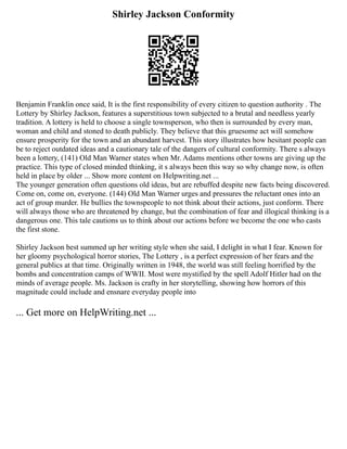 Shirley Jackson Conformity
Benjamin Franklin once said, It is the first responsibility of every citizen to question authority . The
Lottery by Shirley Jackson, features a superstitious town subjected to a brutal and needless yearly
tradition. A lottery is held to choose a single townsperson, who then is surrounded by every man,
woman and child and stoned to death publicly. They believe that this gruesome act will somehow
ensure prosperity for the town and an abundant harvest. This story illustrates how hesitant people can
be to reject outdated ideas and a cautionary tale of the dangers of cultural conformity. There s always
been a lottery, (141) Old Man Warner states when Mr. Adams mentions other towns are giving up the
practice. This type of closed minded thinking, it s always been this way so why change now, is often
held in place by older ... Show more content on Helpwriting.net ...
The younger generation often questions old ideas, but are rebuffed despite new facts being discovered.
Come on, come on, everyone. (144) Old Man Warner urges and pressures the reluctant ones into an
act of group murder. He bullies the townspeople to not think about their actions, just conform. There
will always those who are threatened by change, but the combination of fear and illogical thinking is a
dangerous one. This tale cautions us to think about our actions before we become the one who casts
the first stone.
Shirley Jackson best summed up her writing style when she said, I delight in what I fear. Known for
her gloomy psychological horror stories, The Lottery , is a perfect expression of her fears and the
general publics at that time. Originally written in 1948, the world was still feeling horrified by the
bombs and concentration camps of WWII. Most were mystified by the spell Adolf Hitler had on the
minds of average people. Ms. Jackson is crafty in her storytelling, showing how horrors of this
magnitude could include and ensnare everyday people into
... Get more on HelpWriting.net ...
 