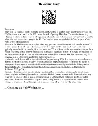Tb Vaccine Essay
Treatments
There is a TB vaccine (bacilli calmette guerin, or BCG) that is used in many countries to prevent TB.
BCG is almost never used in the U.S., since the risk of getting TB is low. The vaccine is not very
effective in adults and can cause a false positive tuberculin skin test, making it very difficult to use the
tuberculin skin test to check people for TB. The vaccine is recommended for infants in parts of the
world where TB is common.
Treatment for TB is often a success, but it is a long process. It usually takes 6 to 9 months to treat TB.
In some cases, it can take up to 2 years. Active TB is treated with a combination of antibiotics
typically prescribed for 6 months; if, at that point, the TB is still active, the treatment is extended for a
period consisting of two to three months to a full year of treatment. If the TB bacteria are resistant to
the most commonly prescribed antibiotics known as multidrug resistant TB, then treatment may be
extended to a ... Show more content on Helpwriting.net ...
Isoniazid is no different with a bioavailability of approximately 90%. It is important to note however
that this medication is most effective when taken on an empty stomach as food limits the extent of
absorption. When taken as prescribed this medication becomes readily available in all body fluids,
these include: CSF, pleural and ascetic fluids, tissues, organs, saliva, sputum, and feces (Woo
Robinson, 2015, p. 761).
Dosing of this medication for active tuberculosis is either by mouth or intramuscular injection and
should be given as 300mg/day (Wilson, Shannon, Sheilds, 2009). Alternatively, this medication may
be given 2 3 times weekly at a dose of 15mg/kg (up to 900mg) (Woo Robinson, 2015). As stated
previously, this medication should be given on an empty stomach (1 hour before or 2 hours after
eating). In situations where this medication causes severe GI upset, it may be taken with
... Get more on HelpWriting.net ...
 