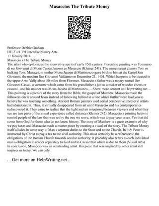 Masaccios The Tribute Money
Professor Debbie Graham
HU 2301 391 Interdisciplinary Arts
17 January 2014
Masaccio s The Tribute Money
The artist who epitomizes the innovative spirit of early 15th century Florentine painting was Tommaso
di ser Giovanni di Mone Cassai, known as Masaccio (Kleiner 241). The name meant clumsy Tom or
hulking Tom. Masaccio s mother Mona Jacopa di Martinozzo gave birth to him at the Castel San
Giovanni, the modern San Giovanni Valdarno on December 21, 1401. Which happens to be located in
the upper Arno Vally about 30 miles from Florence. Masaccio s father was a notary named Ser
Giovanni Cassai, a surname which came from his grandfather s job as a maker of wooden chests or
cassoni , and his mother was Mona Jacoba di Martinozzo, ... Show more content on Helpwriting.net ...
This painting is a picture of the story from the Bible, the gospel of Matthew. Masaccio made the
followers circle around Jesus instead of following behind in a line which furthermore lead you to
believe he was teaching something. Ancient Roman painters used aerial perspective, medieval artists
had abandoned it. Thus, it virtually disappeared from art until Masaccio and his contemporaries
rediscovered it. They came to realize that the light and air interposed between viewers and what they
see are two parts of the visual experience called distance (Kleiner 242). Masaccio s painting helps to
remind people of the law that was set by the one we serve, which was to pay your taxes. Yes that did
come from God for those who do not know history. The story of Matthew is a great example of why
we pay taxes and Masaccio made a master piece by creating a visual of the story. The Tribute Money
itself alludes in some way to Man s separate duties to the State and to the Church. In it St Peter is
instructed by Christ to pay a tax to the civil authority. This must certainly be a reference to the
obligations of the Roman Church towards secular authority; it probably also refers to each individual
man s obligation to render separately to God and to Caesar that which is due to them (Visual Arts).
In conclusion, Masaccio was an outstanding artist. His piece that was inspired by other artist still
inspires us today. We can only
... Get more on HelpWriting.net ...
 
