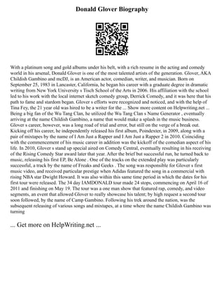Donald Glover Biography
With a platinum song and gold albums under his belt, with a rich resume in the acting and comedy
world in his arsenal, Donald Glover is one of the most talented artists of the generation. Glover, AKA
Childish Gambino and mcDJ, is an American actor, comedian, writer, and musician. Born on
September 25, 1983 in Lancaster, California, he began his career with a graduate degree in dramatic
writing from New York University s Tisch School of the Arts in 2006. His affiliation with the school
led to his work with the local internet sketch comedy group, Derrick Comedy, and it was here that his
path to fame and stardom began. Glover s efforts were recognized and noticed, and with the help of
Tina Fey, the 21 year old was hired to be a writer for the ... Show more content on Helpwriting.net ...
Being a big fan of the Wu Tang Clan, he utilized the Wu Tang Clan s Name Generator , eventually
arriving at the name Childish Gambino, a name that would make a splash in the music business.
Glover s career, however, was a long road of trial and error, but still on the verge of a break out.
Kicking off his career, he independently released his first album, Poindexter, in 2009, along with a
pair of mixtapes by the name of I Am Just a Rapper and I Am Just a Rapper 2 in 2010. Coinciding
with the commencement of his music career in addition was the kickoff of the comedian aspect of his
life. In 2010, Glover s stand up special aired on Comedy Central, eventually resulting in his receiving
of the Rising Comedy Star award later that year. After the brief but successful run, he turned back to
music, releasing his first EP, Be Alone . One of the tracks on the extended play was particularly
successful, a track by the name of Freaks and Geeks . The song was responsible for Glover s first
music video, and received particular prestige when Adidas featured the song in a commercial with
rising NBA star Dwight Howard. It was also within this same time period in which the dates for his
first tour were released. The 34 day IAMDONALD tour made 24 stops, commencing on April 16 of
2011 and finishing on May 19. The tour was a one man show that featured rap, comedy, and video
segments, an event that allowed Glover to really showcase his talent; by high request a second tour
soon followed, by the name of Camp Gambino. Following his trek around the nation, was the
subsequent releasing of various songs and mixtapes, at a time where the name Childish Gambino was
turning
... Get more on HelpWriting.net ...
 
