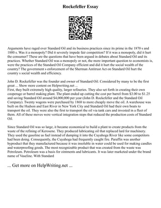 Rockefeller Essay
Arguments have raged over Standard Oil and its business practices since its prime in the 1870 s and
1880 s. Was it a monopoly? Did it severely impede fair competition? If it was a monopoly, did it hurt
the consumer? These are the questions that have been argued in debates about Standard Oil and its
practices. Whether Standard Oil was a monopoly or not, the more important question to economists is,
were the practices of the Standard Oil Company efficient and did it hurt the social wealth of the
country? The government s enforcement of the Sherman Antitrust Act on Standard Oil hurt the
country s social wealth and efficiency.
John D. Rockefeller was the founder and owner of Standard Oil. Considered by many to be the first
great ... Show more content on Helpwriting.net ...
First, they built extremely high quality, larger refineries. They also set forth in creating their own
cooperage or barrel making plant. The plant ended up cutting the cost per barrel from $3.00 to $1.25
and saving Standard Oil around $4,000,000 per year (John D. Rockefeller and the Standard Oil
Company). Twenty wagons were purchased by 1868 to more cheaply move the oil. A warehouse was
built on the Hudson and East River in New York City and Standard Oil had their own boats to
transport the oil. They were also the first to transport the oil via tank cars and invested in a fleet of
them. All of these moves were vertical integration steps that reduced the production costs of Standard
Oil.
Since Standard Oil was so large, it became economical to build a plant to create products from the
waste of the refining of Kerosene. They produced lubricating oil that replaced lard for machinery.
They used the gasoline as fuel instead of dumping it into the Cuyahoga River like some competitors
had been doing. Consequently, the Cuyahoga had frequently caught fire. Paraffin was another
byproduct that they manufactured because it was insoluble in water could be used for making candles
and waterproofing goods. The most recognizable product that was created from the waste was
Petroleum. Petroleum was a basis for ointments and lubricants. It was later marketed under the brand
name of Vaseline. With Standard
... Get more on HelpWriting.net ...
 