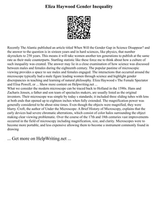 Eliza Haywood Gender Inequality
Recently The Alantic published an article titled When Will the Gender Gap in Science Disappear? and
the answer to the question is in sixteen years and in hard sciences, like physics, that number
skyrockets to 258 years. This means it will take women another ten generations to publish at the same
rate as their male counterparts. Startling statistic like these force me to think about how a culture of
such inequality was created. The answer may lie in a close examination of how science was discussed
between males and females during the eighteenth century. The popular pastime of microscopic
viewing provides a space to see males and females engaged. The interactions that occurred around the
microscope typically had a male figure leading women through science and highlight gender
discrepancies in teaching and learning of natural philosophy. Eliza Haywood s The Female Spectator
and Elisa Powell, or ... Show more content on Helpwriting.net ...
What we consider the modern microscope can be traced back to Holland in the 1590s. Hans and
Zacharis Jensen, a father and son team of spectacles makers, are usually listed as the original
inventors. Their microscope was simple by today s standards; it included three sliding tubes with lens
at both ends that opened up to eighteen inches when fully extended. The magnification power was
generally considered to be about nine times. Even though the objects were magnified, they were
blurry. Croft, the author of Under the Microscope: A Brief History of Microscopy, explains that the
early devices had severe chromatic aberrations, which consist of color halos surrounding the object
making clear viewing problematic. Over the course of the 17th and 18th centuries vast improvements
occurred in the field of microscopy including magnification, size, and clarity. Microscopes were to
become more portable, and less expensive allowing them to become a instrument commonly found in
drawing
... Get more on HelpWriting.net ...
 