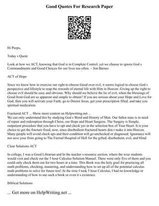 Good Quotes For Research Paper
Hi Peeps,
Today s Quote
Look at how we ACT, knowing that God is in Complete Control, yet we choose to ignore God s
Commandments and Good Choices for our lives too often. ~ Jon Barnes
ACT of Hope
Since we know how to exercise our right to choose Good over evil, it seems logical to choose God s
perspective and lifestyle to reap the rewards of eternal life with Him in Heaven. Giving up the right to
choose evil should be easy and obvious. Why should we believe the lie of evil, when the blessings of
Good from God are so apparent and simple to obtain? If you are serious about your Hope and Love for
God, then you will activate your Faith, go to Doctor Jesus, get your prescription filled, and take you
spiritual medication.
Fractured ACT ... Show more content on Helpwriting.net ...
We can only understand this by studying God s Word and History of Man. Our fallen state is in need
of repair and redemption through Christ, our Hope and Heart Surgeon. The Surgery is Simple,
outpatient procedure that you have to opt and check yes in the selection box of Your Heart. It is your
choice to get the fracture fixed, now, since disobedient fractured hearts don t make it into Heaven.
Many people will avoid check ups and their condition will go unchecked or diagnosed. Ignorance will
not save your from going to The Eternal Hospital of Hell for the gifted, disobedient, evil, and blind.
Clear Solutions ACT
In college, I was a Good Librarian and In the teacher s resource section, where the wise students
would visit and check out the 5 hour Calculus Solution Manuel. There were only five of them and you
could only check them out for two hours at a time. This Book was the holy grail for practicing all
math problems, checking, mastering, and understanding how to set up all of the potential calculus
math problems to solve for future test! At the time I took 5 hour Calculus, I had no knowledge or
understanding of how to use such a book or even it s existence.
Biblical Solutions
... Get more on HelpWriting.net ...
 
