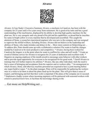 Alvarez
Alvarez: A Case Study I. Executive Summary Alvarez, a mechanic in Canalven, has been with the
company for 25 years and is five years away from retirement. He is good at his tasks and has a good
understanding of the machineries, displayed by his ability to develop high quality machines for the
plant use. He is very energetic and very proud of his job and his capabilities, so proud that he inscribes
his name in bright yellow to every machine that he developed and assembled. This caught the
attention of Stone, a young but experienced engineer who was new to the company and was assigned
to supervise the skilled workers, including Alvarez. Alvarez did not believe in the leadership and
abilities of Stone, who made mistakes and delays in the ... Show more content on Helpwriting.net ...
To address this, Pinto should come up with a collaborative solution if he wants to lead the changes
needed by Canalven to be more productive and competitive. * Alvarez, having been worked for
Canalven the longest, is in the point where he wants to reaffirm his value and self worth: * Create an
award of lifetime service for Alvarez to recognize his 25 years of dedication and excellent work. *
Organize an ongoing employee of the month award to encourage same behavior with other workers
and to provide equal opportunity for everyone to be recognized for his good work. * Enroll Alvarez to
trainings that will further improve his abilities * Alvarez, like any other individual, feels the need to
feel a sense of belonging and acceptance from his superior and co workers alike. * An arrangement in
which Alvarez, Stone, and other key machine personnel are required to have a joint meeting before
any major build or repair. * As the plant manager, Pinto will be responsible for gathering the workers
once in a while to let them in about the plans lined up for the plant. This will give them a sense of
respect, and belonging and feel that their work is important if the plans of the company are to succeed.
* Implement a buddy system where incoming engineers will be partnered with seasoned workers with
extensive practical know how, to facilitate the knowledge sharing in the
... Get more on HelpWriting.net ...
 