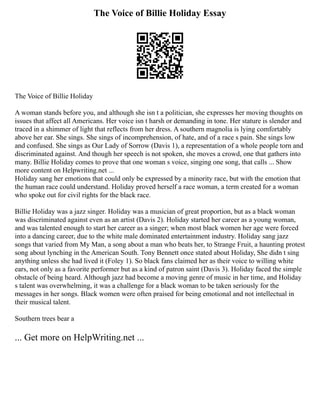 The Voice of Billie Holiday Essay
The Voice of Billie Holiday
A woman stands before you, and although she isn t a politician, she expresses her moving thoughts on
issues that affect all Americans. Her voice isn t harsh or demanding in tone. Her stature is slender and
traced in a shimmer of light that reflects from her dress. A southern magnolia is lying comfortably
above her ear. She sings. She sings of incomprehension, of hate, and of a race s pain. She sings low
and confused. She sings as Our Lady of Sorrow (Davis 1), a representation of a whole people torn and
discriminated against. And though her speech is not spoken, she moves a crowd, one that gathers into
many. Billie Holiday comes to prove that one woman s voice, singing one song, that calls ... Show
more content on Helpwriting.net ...
Holiday sang her emotions that could only be expressed by a minority race, but with the emotion that
the human race could understand. Holiday proved herself a race woman, a term created for a woman
who spoke out for civil rights for the black race.
Billie Holiday was a jazz singer. Holiday was a musician of great proportion, but as a black woman
was discriminated against even as an artist (Davis 2). Holiday started her career as a young woman,
and was talented enough to start her career as a singer; when most black women her age were forced
into a dancing career, due to the white male dominated entertainment industry. Holiday sang jazz
songs that varied from My Man, a song about a man who beats her, to Strange Fruit, a haunting protest
song about lynching in the American South. Tony Bennett once stated about Holiday, She didn t sing
anything unless she had lived it (Foley 1). So black fans claimed her as their voice to willing white
ears, not only as a favorite performer but as a kind of patron saint (Davis 3). Holiday faced the simple
obstacle of being heard. Although jazz had become a moving genre of music in her time, and Holiday
s talent was overwhelming, it was a challenge for a black woman to be taken seriously for the
messages in her songs. Black women were often praised for being emotional and not intellectual in
their musical talent.
Southern trees bear a
... Get more on HelpWriting.net ...
 