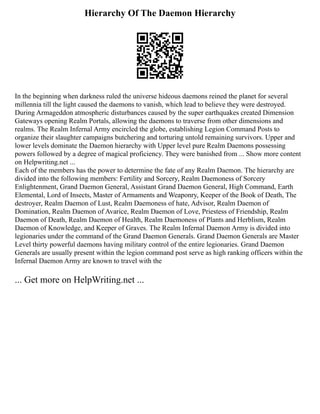 Hierarchy Of The Daemon Hierarchy
In the beginning when darkness ruled the universe hideous daemons reined the planet for several
millennia till the light caused the daemons to vanish, which lead to believe they were destroyed.
During Armageddon atmospheric disturbances caused by the super earthquakes created Dimension
Gateways opening Realm Portals, allowing the daemons to traverse from other dimensions and
realms. The Realm Infernal Army encircled the globe, establishing Legion Command Posts to
organize their slaughter campaigns butchering and torturing untold remaining survivors. Upper and
lower levels dominate the Daemon hierarchy with Upper level pure Realm Daemons possessing
powers followed by a degree of magical proficiency. They were banished from ... Show more content
on Helpwriting.net ...
Each of the members has the power to determine the fate of any Realm Daemon. The hierarchy are
divided into the following members: Fertility and Sorcery, Realm Daemoness of Sorcery
Enlightenment, Grand Daemon General, Assistant Grand Daemon General, High Command, Earth
Elemental, Lord of Insects, Master of Armaments and Weaponry, Keeper of the Book of Death, The
destroyer, Realm Daemon of Lust, Realm Daemoness of hate, Advisor, Realm Daemon of
Domination, Realm Daemon of Avarice, Realm Daemon of Love, Priestess of Friendship, Realm
Daemon of Death, Realm Daemon of Health, Realm Daemoness of Plants and Herblism, Realm
Daemon of Knowledge, and Keeper of Graves. The Realm Infernal Daemon Army is divided into
legionaries under the command of the Grand Daemon Generals. Grand Daemon Generals are Master
Level thirty powerful daemons having military control of the entire legionaries. Grand Daemon
Generals are usually present within the legion command post serve as high ranking officers within the
Infernal Daemon Army are known to travel with the
... Get more on HelpWriting.net ...
 
