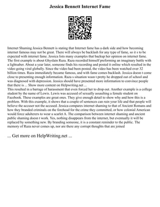 Jessica Bennett Internet Fame
Internet Shaming Jessica Bennett is stating that Internet fame has a dark side and how becoming
internet famous may not be great. There will always be backlash for any type of fame, so it s to be
expected with internet fame. Jessica lists many examples that backup her opinion on internet fame.
The first example is about Ghyslain Raza. Raza recorded himself preforming an imaginary battle with
a lightsaber. About a year later, someone finds his recording and posted it online which resulted in the
video going viral globally. Since the video had been posted, the video has been watched over 32
billion times. Raza immediately became famous, and with fame comes backlash. Jessica doesn t come
close to presenting enough information. Raza s situation wasn t pretty he dropped out of school and
was diagnosed with depression. Jessica should have presented more information to convince people
that there is ... Show more content on Helpwriting.net ...
This resulted in a barrage of harassment that even forced her to drop out. Another example is a college
student by the name of Lewis. Lewis was accused of sexually assaulting a female student on
Facebook. These examples are great ones. They give enough detail to show why and how this is a
problem. With this example, it shows that a couple of sentences can ruin your life and that people will
believe the accuser not the accused. Jessica compares internet shaming to that of Ancient Romans and
how they branded criminals on the forehead for the crime they committed, or how colonial American
would force adulterers to wear a scarlet A. The comparison between internet shaming and ancient
public shaming doesn t work. Yes, nothing disappears from the internet, but eventually it will be
replaced by something new. By branding someone, it is a constant reminder to the public. The
memory of Raza never comes up, nor are there any corrupt thoughts that are joined
... Get more on HelpWriting.net ...
 