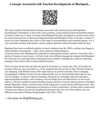 Concepts Associated with Tourism Developments in Blackpool...
This report explores the theoretical concepts associated with tourism, leisure and hospitality
developments in Blackpool. It also looks at the economic, social, political and environmental impacts
of tourism. There are a variety of reasons why Blackpool has been developed as a tourist resort, and it
has many historical sites of interest including the beach and Blackpool Tower. It also has a variety of
leisure activities. Blackpool also offers a wide range of accommodation and restaurant options. It is a
very accessible location, with airports, railway stations and main roads all located within the area.
Blackpool has however suffered a decline in tourist numbers since the 1980 s, and has since began to
suffer problems economically, ... Show more content on Helpwriting.net ...
I will also discuss how Blackpool has responded to International tourism, and how it has dealt with a
decline of tourists in recent years. I will also look at the different managerial strategies that Blackpool
has enforced to try and regenerate its declining tourist numbers; including the variety of marketing
strategies it has tried in order to attract different tourists.
There are many factors that can affect the growth of tourism in a certain area. This can include the
location of the site, how accessible it is, or the amenities that the site has to offer. Tourism trends are
ever changing, with different areas of the market always in growth or decline. Due to changing
circumstances of British tourists, this has influenced the way we travel and the places that we now
visit for holidays. A variety of factors including; increased car ownership, improved education,
improved health and fitness, and a tendency to travel further have all affected how we travel and
where to. This has resulted in national holidays facing a decline in tourism and an increase in holidays
abroad. Moutinho s theory was that trends would change due to certain factors affecting tourists. This
includes Globalisation, Technological acceleration as well as exploration. All these ideas would result
in tourists travelling to previously unexplored destinations that were out of the ordinary and very
different to the type of holidays being bought in the 1950 s. With
... Get more on HelpWriting.net ...
 