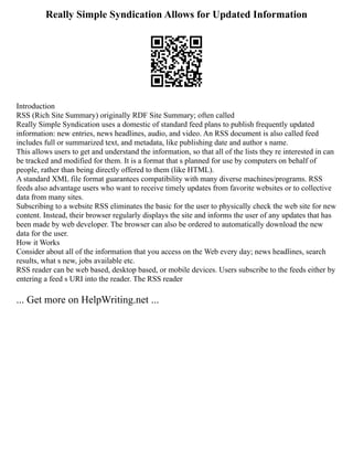 Really Simple Syndication Allows for Updated Information
Introduction
RSS (Rich Site Summary) originally RDF Site Summary; often called
Really Simple Syndication uses a domestic of standard feed plans to publish frequently updated
information: new entries, news headlines, audio, and video. An RSS document is also called feed
includes full or summarized text, and metadata, like publishing date and author s name.
This allows users to get and understand the information, so that all of the lists they re interested in can
be tracked and modified for them. It is a format that s planned for use by computers on behalf of
people, rather than being directly offered to them (like HTML).
A standard XML file format guarantees compatibility with many diverse machines/programs. RSS
feeds also advantage users who want to receive timely updates from favorite websites or to collective
data from many sites.
Subscribing to a website RSS eliminates the basic for the user to physically check the web site for new
content. Instead, their browser regularly displays the site and informs the user of any updates that has
been made by web developer. The browser can also be ordered to automatically download the new
data for the user.
How it Works
Consider about all of the information that you access on the Web every day; news headlines, search
results, what s new, jobs available etc.
RSS reader can be web based, desktop based, or mobile devices. Users subscribe to the feeds either by
entering a feed s URI into the reader. The RSS reader
... Get more on HelpWriting.net ...
 