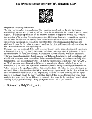 The Five Stages of an Interview in Counselling Essay
Stage One Relationship and structure
The interview took place in a small room. There were four members from the Interviewing and
Counselling class that were present; myself the counsellor, the client and the two others were technical
support. The client gave permission for the other two members to be present because they helped to
tape and time of the session. The setting was not very ideal, since there were two additional members
and the room was available for a limited time. Nevertheless, it worked because it was a familiar
setting where we practice our counselling most of the time. The setting encouraged comfort and
disclosure because the door of the room was closed and the client and I trusted the other members. At
the ... Show more content on Helpwriting.net ...
However, I may have not used all the skills necessary to draw out the client s feelings and meaning in
a therapeutic way (Ivey Ivey, 2007). I used open ended and closed questions to gather more in depth
information from the client. For example, What are your expectations? and Would you be satisfied
with your grades if your parents do not pressure you? I also used encouragers such as head nods and
repetition of key words stated by the client. I also summarized her story several times to clarify with
the client that I was hearing her correctly. I felt that she was motivated to elaborate (Ivey Ivey, 2007,
pg 231). I also used some observation skills such as observing the client s verbal and non verbal
behaviours, e.g. her voice tone, eye contact and the way she was sitting at certain point in the session.
While I listened to the tape, I realized that I had empathized and reflected on the client s feelings a few
times and this was done later in the interview. Not reflecting empathy earlier led the client to think that
I did not understand her situation. Also, I imposed my values on the client by telling her that eighty
percent is good even though she clearly stated that it is really bad for her. I thought this would have
made her feel better but it did not. If I were to meet this client again for the same issue I would reflect
empathy by saying the following: Getting good grades means a lot to you. I can see
... Get more on HelpWriting.net ...
 