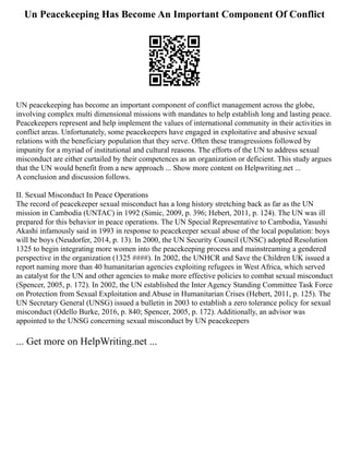 Un Peacekeeping Has Become An Important Component Of Conflict
UN peacekeeping has become an important component of conflict management across the globe,
involving complex multi dimensional missions with mandates to help establish long and lasting peace.
Peacekeepers represent and help implement the values of international community in their activities in
conflict areas. Unfortunately, some peacekeepers have engaged in exploitative and abusive sexual
relations with the beneficiary population that they serve. Often these transgressions followed by
impunity for a myriad of institutional and cultural reasons. The efforts of the UN to address sexual
misconduct are either curtailed by their competences as an organization or deficient. This study argues
that the UN would benefit from a new approach ... Show more content on Helpwriting.net ...
A conclusion and discussion follows.
II. Sexual Misconduct In Peace Operations
The record of peacekeeper sexual misconduct has a long history stretching back as far as the UN
mission in Cambodia (UNTAC) in 1992 (Simic, 2009, p. 396; Hebert, 2011, p. 124). The UN was ill
prepared for this behavior in peace operations. The UN Special Representative to Cambodia, Yasushi
Akashi infamously said in 1993 in response to peacekeeper sexual abuse of the local population: boys
will be boys (Neudorfer, 2014, p. 13). In 2000, the UN Security Council (UNSC) adopted Resolution
1325 to begin integrating more women into the peacekeeping process and mainstreaming a gendered
perspective in the organization (1325 ####). In 2002, the UNHCR and Save the Children UK issued a
report naming more than 40 humanitarian agencies exploiting refugees in West Africa, which served
as catalyst for the UN and other agencies to make more effective policies to combat sexual misconduct
(Spencer, 2005, p. 172). In 2002, the UN established the Inter Agency Standing Committee Task Force
on Protection from Sexual Exploitation and Abuse in Humanitarian Crises (Hebert, 2011, p. 125). The
UN Secretary General (UNSG) issued a bulletin in 2003 to establish a zero tolerance policy for sexual
misconduct (Odello Burke, 2016, p. 840; Spencer, 2005, p. 172). Additionally, an advisor was
appointed to the UNSG concerning sexual misconduct by UN peacekeepers
... Get more on HelpWriting.net ...
 